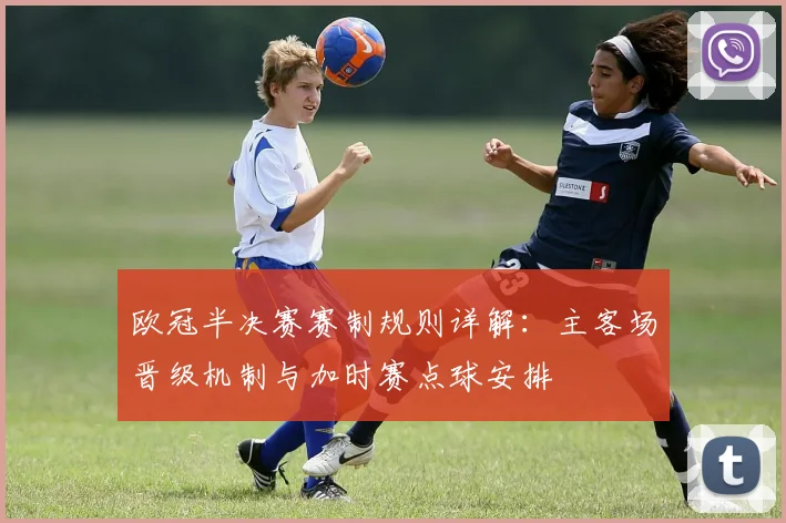 欧冠半决赛赛制规则详解：主客场晋级机制与加时赛点球安排