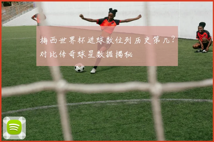 梅西世界杯进球数位列历史第几?对比传奇球星数据揭秘