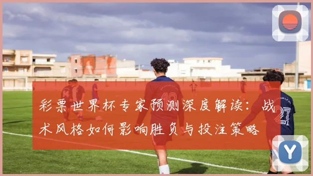 彩票世界杯专家预测深度解读：战术风格如何影响胜负与投注策略