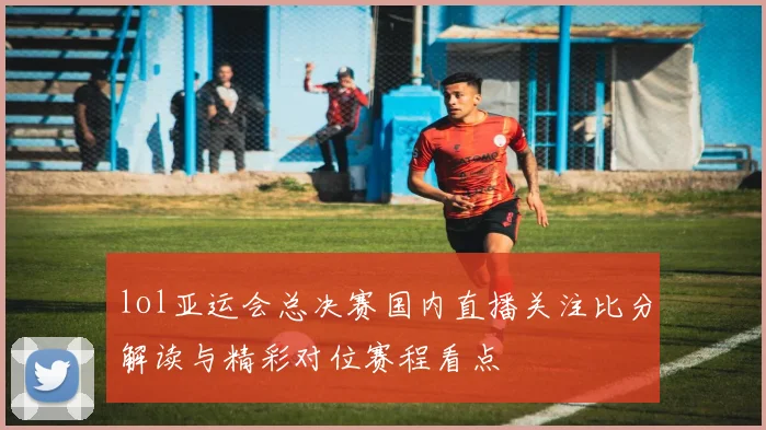 lol亚运会总决赛国内直播关注比分解读与精彩对位赛程看点